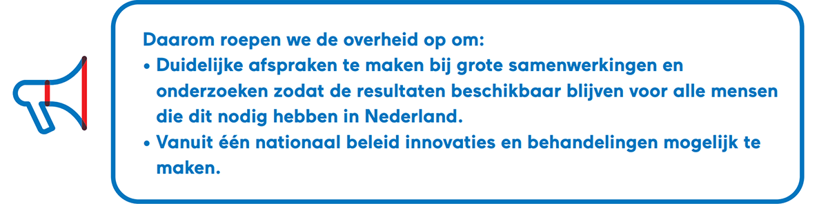 Daarom roepen we de overheid op om: Duidelijke afspraken te maken bij grote samenwerkingen en onderzoeken zodat de resultaten beschikbaar blijven voor alle mensen die dit nodig hebben in Nederland. Vanuit één nationaal beleid innovaties en behandelingen mogelijk te maken.